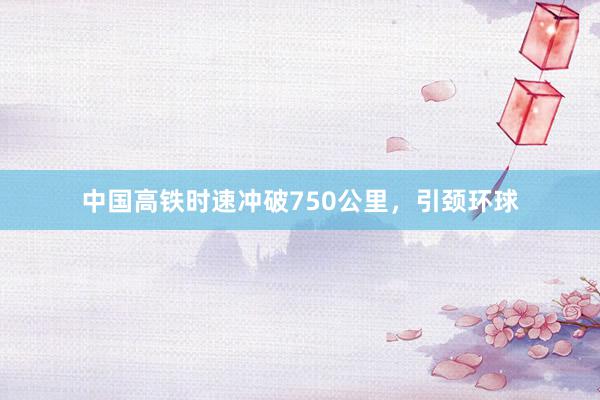中国高铁时速冲破750公里，引颈环球